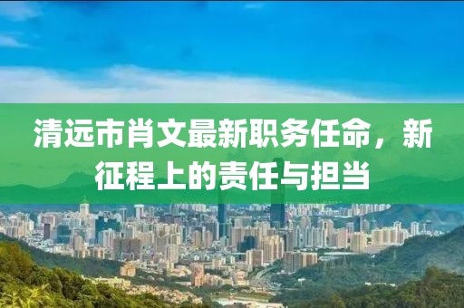 清遠(yuǎn)市肖文最新職務(wù)任命，新征程上的責(zé)任與擔(dān)當(dāng)