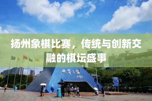 揚州象棋比賽，傳統(tǒng)與創(chuàng)新交融的棋壇盛事