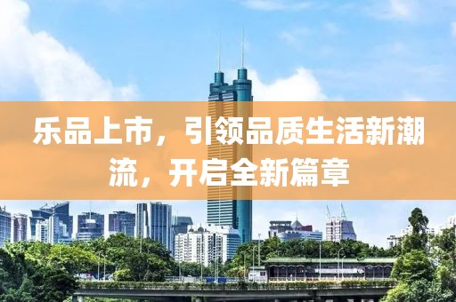 樂品上市，引領(lǐng)品質(zhì)生活新潮流，開啟全新篇章