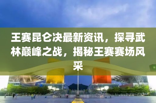 王賽昆侖決最新資訊，探尋武林巔峰之戰(zhàn)，揭秘王賽賽場風(fēng)采